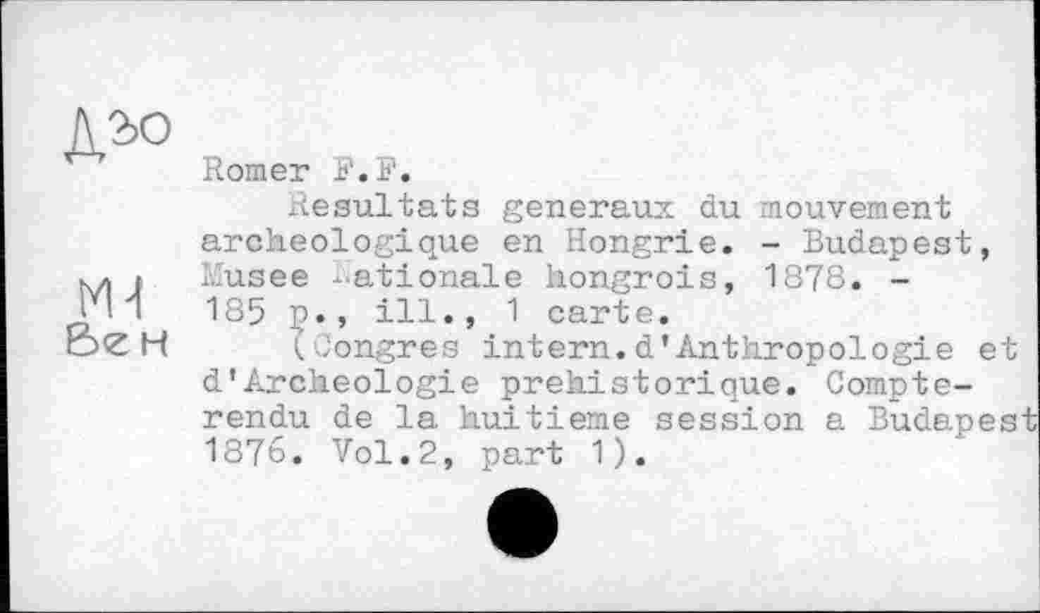 ﻿Ml èe н
Romer F. F.
Résultats generaux du mouvement archéologique en Hongrie. - Budapest, Musee -ationale hongrois, 1878. -185 ç., ill., 1 carte.
(Congres intern.d’Anthropologie et d’Archéologie préhistorique. Compte-rendu de la huitième session a Budapest 1876. Vol.2, part 1).